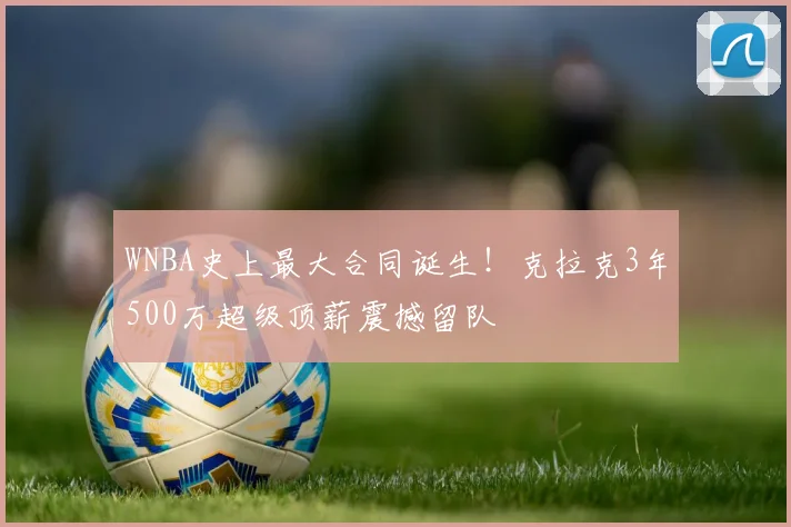 WNBA史上最大合同诞生！克拉克3年500万超级顶薪震撼留队