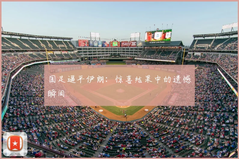 国足逼平伊朗：惊喜结果中的遗憾瞬间